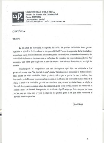 uR UNIVERSIDAD DE LA RIOJA Prueba de Acceso a la Universidad Curso 20052006  Convocatoria Junio        ASIGNATURA LENGUA CASTELLANA Y LITERA11JRA OPCIÓN A TEXTO La libertad de expresión es sagrada sin duda Es preciso defenderla Pero acaso significa el ejercicio deliberado de la irresponsabilidad Porque la expresión de la libertad no se produce en un mundo abstracto no constituye una voluntad pura Depende del contexto de la realidad de los seres humanos que se enfrentan del respeto a las convicc…