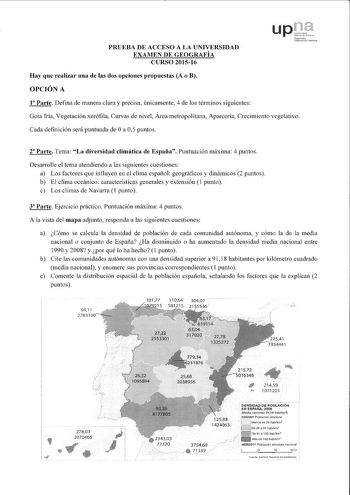 PRUEBA DE ACCESO A LA UNIVERSIDAD EXAMEN DE GEOGRAFÍA CURSO 201516 upluble dcc fa1ri lafaucJlJ UnbcnitJtc Publloal Hay que realizar una de las dos opciones propuestas A o B OPCIÓN A 1 Parte Defina de manera clara y precisa únicamente 4 de los términos siguientes Gota fría Vegetación xerófila Curvas de nivel Área metropolitana Aparcería Crecimiento vegetativo Cada definición será puntuada de Oa 05 puntos r Parte Tema La diversidad climática de España Puntuación máxima 4 puntos Desarrolle el tema…