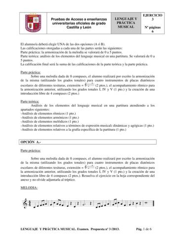 Pruebas de Acceso a enseñanzas universitarias oficiales de grado Castilla y León LENGUAJE Y PRÁCTICA MUSICAL EJERCICIO 3 N páginas 6 El alumnoa deberá elegir UNA de las dos opciones A ó B Las calificaciones otorgadas a cada una de las partes serán las siguientes Parte práctica la armonización de la melodía se valorará de 0 a 5 puntos Parte teórica análisis de los elementos del lenguaje musical en una partitura Se valorará de 0 a 5 puntos La calificación final será la suma de las calificaciones …