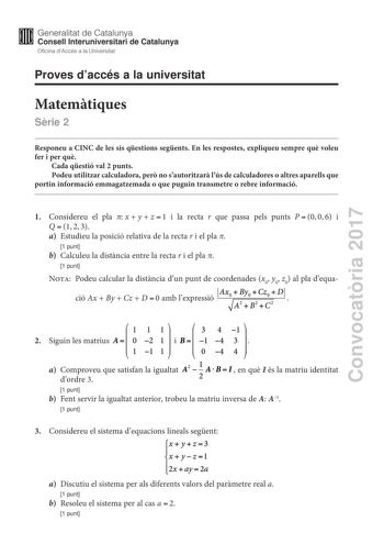 Convocatria 2017 Proves daccés a la universitat Matemtiques Srie 2 Responeu a CINC de les sis qestions segents En les respostes expliqueu sempre qu voleu fer i per qu Cada qestió val 2 punts Podeu utilitzar calculadora per no sautoritzar lús de calculadores o altres aparells que portin informació emmagatzemada o que puguin transmetre o rebre informació 1 Considereu el pla xyz1 i la recta r que passa pels punts P006 i Q123 a Estudieu la posició relativa de la recta r i el pla  1 punt b Calculeu …