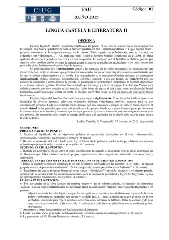 CiUG C ll KJ lTlltL lERIf RI lll l lCIA PAU XUÑO 2015 Código 01 LINGUA CASTELÁ E LITERATURA II OPCIÓN A Es muy hogareño doctor explican complacidos los padres Los fines de semana no se va de copas con los amigos ni a hacer el gamberro por ahí él prefiere quedarse en casa añaden orgullosos Y qué hace en casa pregunto extrañado Y la respuesta siempre es la misma Está a gusto en su habitación con su televisor su ordenador sus videojuegos Ah mira qué bien Acuñé el término botellón electrónico en el…