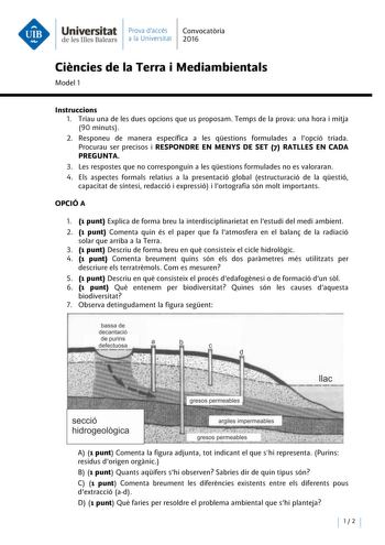 Universitat Prava daccés Convocatoria de les Illes Balears a la Universitat 2016 Ciencies de la Terra i Mediambientals Model 1 lnstruccions 1 Triau una de les dues opcions que us proposam Temps de la prova una hora i mitja 90 minuts 2 Responeu de manera específica a les qestions formulades a lopció triada Procurau ser precisos i RESPONDRE EN MENYS DE SET 7 RATLLES EN CADA PREGUNTA 3 Les respostes que no corresponguin a les qestions formulades no es valoraran 4 Els aspectes formals relatius a la…