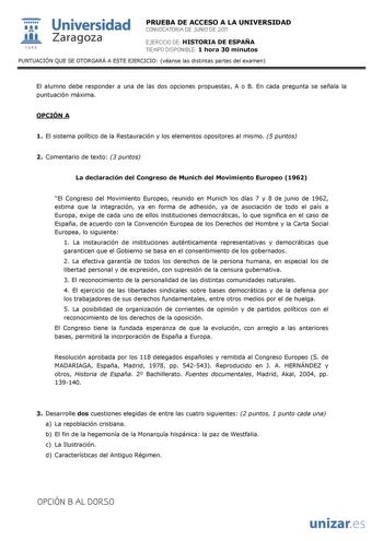  Universidad 111 Zaragoza 1542 PRUEBA DE ACCESO A LA UNIVERSIDAD CONVOCATORIA DE JUNIO DE 2011 EJERCICIO DE HISTORIA DE ESPAÑA TIEMPO DISPONIBLE 1 hora 30 minutos PUNTUACIÓN QUE SE OTORGARÁ A ESTE EJERCICIO véanse las distintas partes del examen El alumno debe responder a una de las dos opciones propuestas A o B En cada pregunta se señala la puntuación máxima OPCIÓN A 1 El sistema político de la Restauración y los elementos opositores al mismo 5 puntos 2 Comentario de texto 3 puntos La declarac…