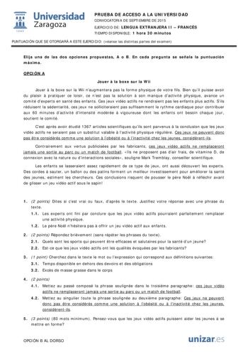  Universidad fil Zaragoza 1S42 PRUEBA DE ACCESO A LA UNIVERSIDAD CONVOCATORIA DE SEPTIEMBRE DE 2015 EJERCICIO DE LENGUA EXTRANJERA II  FRANCÉS TIEMPO DISPONIBLE 1 hora 30 minutos PUNTUACIÓN QUE SE OTORGARÁ A ESTE EJERCICIO véanse las distintas partes del examen Elija una de las dos opciones propuestas A o B En cada pregunta se señala la puntuación máxima OPCIÓN A Jouer  la boxe sur la Wii Jouer  la boxe sur la Wii naugmentera pas la forme physique de votre fils Bien quil puisse avoir du plaisir…