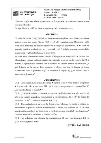 UNIVERSIDAD DE LA RIOJA Prueba de Acceso a la Universidad LOE Curso 20112012 Convocatoria Julio ASIGNATURA FISICA El alumno elegirá una sola de las opciones No deben resolverse problemas o cuestiones de opciones diferentes Cada problema se calificará sobre tres puntos y cada cuestión sobre uno OPCIÓN A PA 1 En los puntos 10 y O 1 de un sistema cartesiano plano cuyas distancias están en metros existen dos cargas ftjas de  19 y 13 tC respectivamente Determinar a El valor de la intensidad del camp…