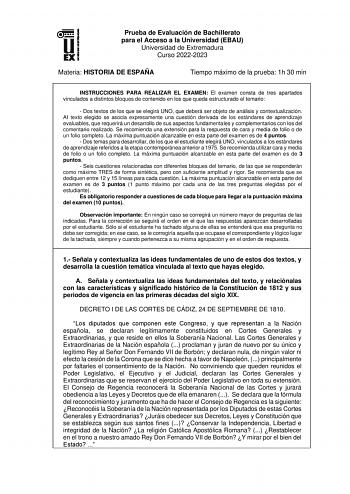 Prueba de Evaluación de Bachillerato para el Acceso a la Universidad EBAU Universidad de Extremadura Curso 20222023 Materia HISTORIA DE ESPAÑA Tiempo máximo de la prueba 1h 30 min INSTRUCCIONES PARA REALIZAR EL EXAMEN El examen consta de tres apartados vinculados a distintos bloques de contenido en los que queda estructurado el temario  Dos textos de los que se elegirá UNO que deberá ser objeto de análisis y contextualización AI texto elegido se asocia expresamente una cuestión derivada de los …