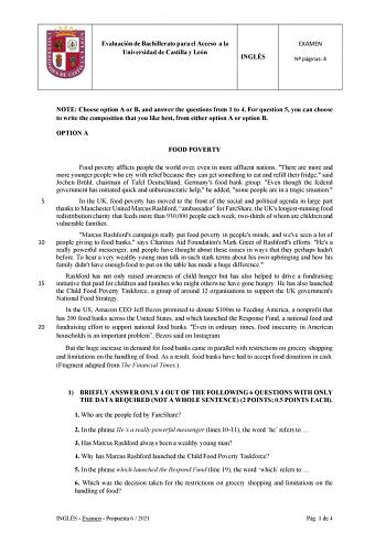 Evaluación de Bachillerato para el Acceso a la Universidad de Castilla y León INGLÉS EXAMEN N páginas 4 NOTE Choose option A or B and answer the questions from 1 to 4 For question 5 you can choose to write the composition that you like best from either option A or option B OPTION A FOOD POVERTY Food poverty afflicts people the world over even in more affluent nations There are more and more younger people who cry with relief because they can get something to eat and refill their fridge said Joc…