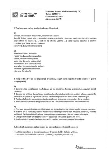 UNIVERSIDAD DE LA RIOJA Prueba de Acceso a la Universidad LOE Curso 201412015 Convocatoria Junio Asignatura LATÍN l Traduzca uno de los siguientes textos 5 puntos A Cicerón pronuncia un discurso en presencia de Catilina Tum M Tullius consul sive praesentiam eius timens sive ira commotus orationem habuit luculentam atque utilem rei publicae   Sed ubi ille adsedit Catilina   voce supplici postulare a patribus coepit ne quid de se temere crederent SALUSTIO Belum Catilinarium 31 B Muerte del pájaro…