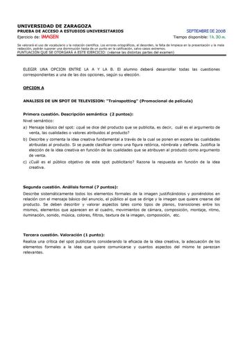 UNIVERSIDAD DE ZARAGOZA PRUEBA DE ACCESO A ESTUDIOS UNIVERSITARIOS Ejercicio de IMAGEN SEPTIEMBRE DE 2008 Tiempo disponible 1 h 30 m Se valorará el uso de vocabulario y la notación científica Los errores ortográficos el desorden la falta de limpieza en la presentación y la mala redacción podrán suponer una disminución hasta de un punto en la calificación salvo casos extremos PUNTUACIÓN QUE SE OTORGARÁ A ESTE EJERCICIO véanse las distintas partes del examen ELEGIR UNA OPCION ENTRE LA A Y LA B El…