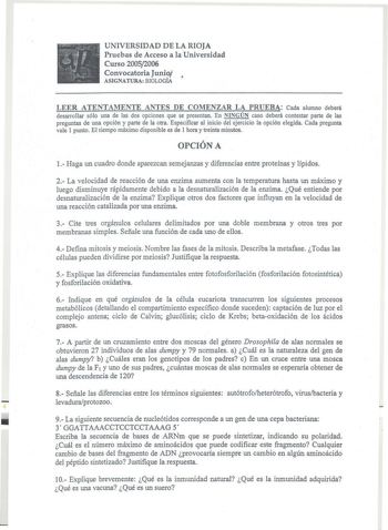 UNIVERSIDAD DE LA RIOJA Pruebas de Acceso a la Universidad Curso 20052006 Convocatoria Junio  ASIGNATURA BIOLOGÍA LEER ATENTAMENTE ANTES DE COMENZAR LA PRUEBA Cada alumno deberá desarrollar sólo una de las dos opciones que se presentan En NINGÚN caso deberá contestar parte de las preguntas de una opción y parte de la otra Especificar al inicio del ejercicio la opción elegida Cada pregunta vale I punto El tiempo máximo disponible es de 1 hora y treinta minutos OPCIÓN A l Haga un cuadro donde apa…