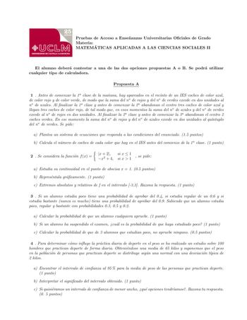 Pruebas de Acceso a Ensenanzas Universitarias Ociales de Grado Materia MATEMA TICAS APLICADAS A LAS CIENCIAS SOCIALES II El alumno debera contestar a una de las dos opciones propuestas A o B Se podra utilizar cualquier tipo de calculadora Propuesta A 1  Antes de comenzar la 1a clase de la manana hay aparcados en el recinto de un IES coches de color azul de color rojo y de color verde de modo que la suma del no de rojos y del no de verdes excede en dos unidades al no de azules Al nalizar la 1a c…