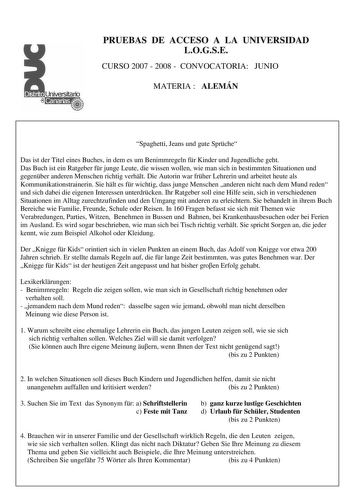 PRUEBAS DE ACCESO A LA UNIVERSIDAD LOGSE CURSO 2007  2008  CONVOCATORIA JUNIO MATERIA  ALEMÁN Spaghetti Jeans und gute Sprche Das ist der Titel eines Buches in dem es um Benimmregeln fr Kinder und Jugendliche geht Das Buch ist ein Ratgeber fr junge Leute die wissen wollen wie man sich in bestimmten Situationen und gegenber anderen Menschen richtig verhlt Die Autorin war frher Lehrerin und arbeitet heute als Kommunikationstrainerin Sie hlt es fr wichtig dass junge Menschen anderen nicht nach dem…