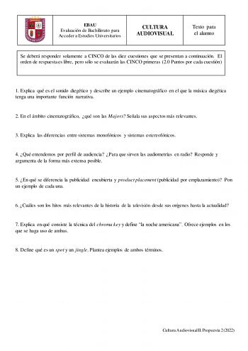 EBAU Evaluación de Bachillerato para Acceder a Estudios Universitarios CULTURA AUDIOVISUAL Texto para el alumno Se deberá responder solamente a CINCO de las diez cuestiones que se presentan a continuación El orden de respuesta es libre pero sólo se evaluarán las CINCO primeras 20 Puntos por cada cuestión 1 Explica qué es el sonido diegético y describe un ejemplo cinematográfico en el que la música diegética tenga una importante función narrativa 2 En el ámbito cinematográfico qué son las Majors…