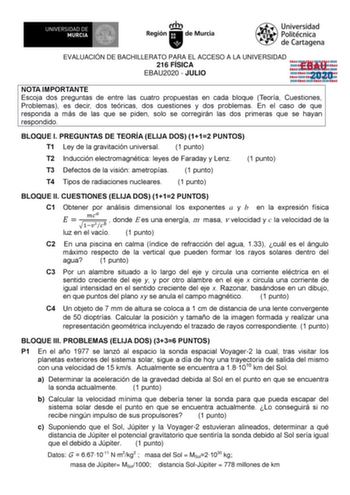 EVALUACIÓN DE BACHILLERATO PARA EL ACCESO A LA UNIVERSIDAD 216 FÍSICA EBAU2020  JULIO EBAU 2020 NOTA IMPORTANTE Escoja dos preguntas de entre las cuatro propuestas en cada bloque Teoría Cuestiones Problemas es decir dos teóricas dos cuestiones y dos problemas En el caso de que responda a más de las que se piden solo se corregirán las dos primeras que se hayan respondido BLOQUE I PREGUNTAS DE TEORÍA ELIJA DOS 112 PUNTOS T1 Ley de la gravitación universal 1 punto T2 Inducción electromagnética ley…