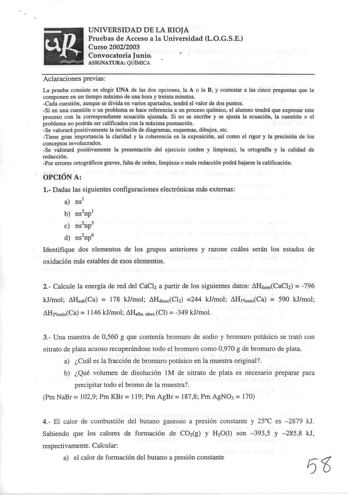 UNIVERSIDAD DE LA RIOJA Pruebas de Acceso a la Universidad LOGSE Curso 20022003 Convocatoria Junio ASIGNATURA QUÍMICA Aclaraciones previas La prueba consiste en elegir UNA de las dos opciones la A o la B y contestar a las cinco preguntas que la componen en un tiempo máximo de una hora y treinta minutos Cada cuestión aunque se divida en varios apartados tendrá el valor de dos puntos Si en una cuestión o un problema se hace referencia a un proceso químico el alumno tendrá que expresar este proces…