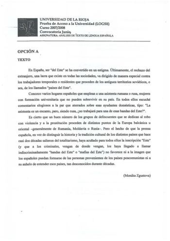 UNIVERSIDAD DE LA RIOJA Prueba de Acceso a la Universidad LOGSE Curso 20072008 Convocatoria Junio ASIGNATURA ANÁLISIS DE TEXTO DE LENGUA ESPAÑOLA OPCIÓN A TEXTO En España ser del Este se ha convertido en un estigma Últimamente el rechazo del extranjero una lacra que existe en todas las sociedades va dirigido de manera especial contra los trabajadores temporales o residentes que proceden de los antiguos territorios soviéticos o sea de los llamados países del Este Conozco varios hogares españoles…