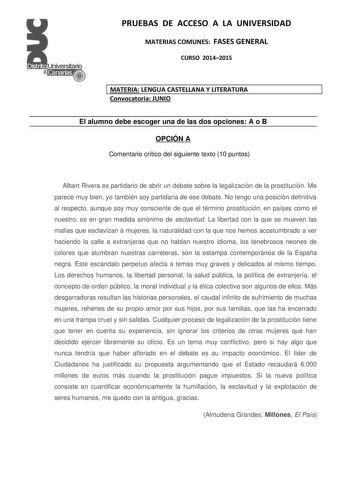 PRUEBAS DE ACCESO A LA UNIVERSIDAD MATERIAS COMUNES FASES GENERAL CURSO 20142015 MATERIA LENGUA CASTELLANA Y LITERATURA Convocatoria JUNIO El alumno debe escoger una de las dos opciones A o B OPCIÓN A Comentario crítico del siguiente texto 10 puntos Albert Rivera es partidario de abrir un debate sobre la legalización de la prostitución Me parece muy bien yo también soy partidaria de ese debate No tengo una posición definitiva al respecto aunque soy muy consciente de que el término prostitución …