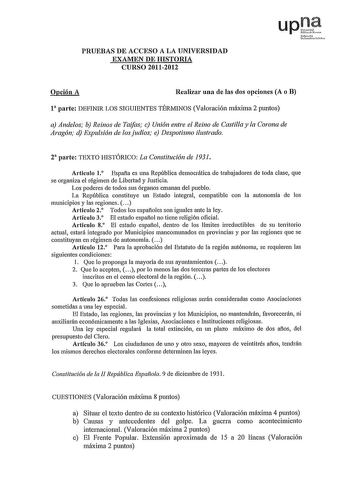 PRUEBAS DE ACCESO A LA UNIVERSIDAD EXAMEN DE HISTORIA CURSO 20112012 upJf Nafmolo umi1at e lh Opción A Realizar una de las dos opciones A o B l parte DEFINIR LOS SIGUIENTES TÉRMINOS Valoración máxima 2 puntos a Andelos b Reinos de Taifas e Unión entre el Reino de Castilla y la Corona de Aragón d Expulsión de los judíos e Despotismo ilustrado 2 parte TEXTO IDSTÓRICO La Constitución de 1931 Artículo 1 Espafia es una República democrática de trabajadores de toda clase que se organiza el régimen de…