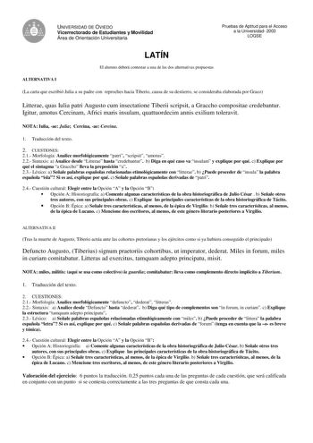 V UNIVERSIDAD DE OVIEDO Vicerrectorado de Estudiantes y Movilidad Área de Orientación Universitaria Pruebas de Aptitud para el Acceso a la Universidad 2003 LOGSE LATÍN El alumno deberá contestar a una de las dos alternativas propuestas ALTERNATIVA I La carta que escribió Julia a su padre con reproches hacia Tiberio causa de su destierro se consideraba elaborada por Graco Litterae quas Iulia patri Augusto cum insectatione Tiberii scripsit a Graccho compositae credebantur Igitur amotus Cercinam A…