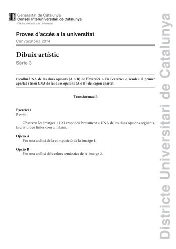 Districte Universitari de Catalunya Generalitat de Catalunya Consell lnteruniversitari de Catalunya Oficina dAccés a la Universitat Proves daccés a la universitat Convocatria 2014 Dibuix artístic Srie 3 Escolliu UNA de les dues opcions A o B de lexercici 1 En lexercici 2 resoleu el primer apartat i trieu UNA de les dues opcions A o B del segon apartat Transformació Exercici 1 2 punts Observeu les imatges 1 i 2 i responeu breument a UNA de les dues opcions segents Escriviu deu línies com a mxim …