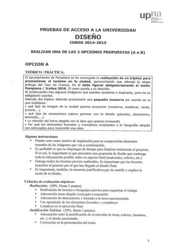 PRUEBAS DE ACCESO A LA UNIVERSIDAD DISEÑO CURSO 20142015 REALIZAR UNA DE LAS 2 OPCIONES PROPUESTAS A o B OPCION A TEÓRICO PRÁCTICA El Ayuntamiento de Pamplona te ha encargado la realización de un tríptico para promocionar el turismo en la ciudad aprovechando que albergó la etapa prólogo del Tour de Francia En él debe figurar obligatoriamente el texto Pamplona  Iruñea 2016 El resto queda a tu elección Al continuación hay algunas imágenes que pueden ayudarte a inspirarte pero no es obligatorio us…