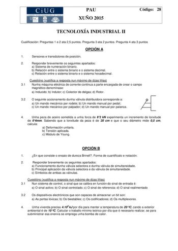 CiUG COMIS IÓN INTERUNIVERSITAR IA DE GALICIA PAU XUÑO 2015 Código 28 TECNOLOXÍA INDUSTRIAL II Cualificación Preguntas 1 e 2 ata 25 puntos Pregunta 3 ata 2 puntos Pregunta 4 ata 3 puntos OPCIÓN A 1 Sensores e transdutores de posición 2 Responder brevemente os seguintes apartados a Sistema de numeración binario b Relación entre o sistema binario e o sistema decimal c Relación entre o sistema binario e o sistema hexadecimal Cuestións xustifica a resposta nun máximo de dúas liñas 31 Nunha máquina …