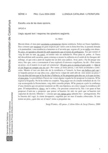 Districte universitari de Catalunya SRIE 4 PAU Curs 20042005 LLENGUA CATALANA I LITERATURA Escolliu una de les dues opcions OPCIÓ A Llegiu aquest text i responeu les qestions segents EL PREU Havent dinat el meu pare acostuma a pronunciar alguna sentncia Solen ser frases lapidries llocs comuns que traspuen un gran respecte per valors com la feina ben feta la paraula donada o la puntualitat i una tendncia a lamentarse dun món que segons ell ja no rutlla com abans Fa anys magradava discutirhi amb …