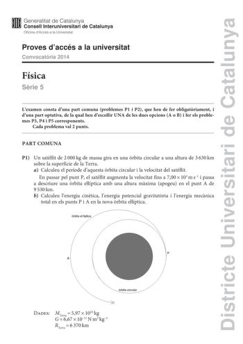 Districte Universitari de Catalunya Generalitat de Catalunya Consell lnteruniversitari de Catalunya Oficina dAccés a la Universitat Proves daccés a la universitat Convocatria 2014 Física Srie 5 Lexamen consta duna part comuna problemes P1 i P2 que heu de fer obligatriament i duna part optativa de la qual heu descollir UNA de les dues opcions A o B i fer els problemes P3 P4 i P5 corresponents Cada problema val 2 punts PART COMUNA P1 Un satlit de 2000kg de massa gira en una rbita circular a una a…