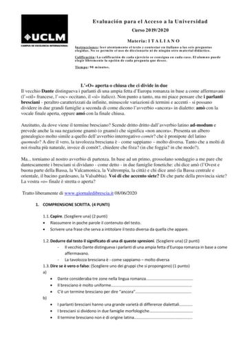 Evaluación para el Acceso a la Universidad Curso 20192020 Materia I T A L I A N O Instrucciones leer atentamente el texto y contestar en italiano a las seis preguntas elegidas No se permite el uso de diccionario ni de ningún otro material didáctico Calificación La calificación de cada ejercicio se consigna en cada caso El alumno puede elegir libremente la opción de cada pregunta que desee Tiempo 90 minutos LO aperta o chiusa che ci divide in due Il vecchio Dante distingueva i parlanti di una am…