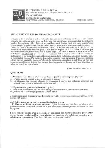 UNIVERSIDAD DE LA RIOJA Pruebas de Acceso a la Universidad LOGSE Curso 20032004 Convocatoria Septiembre AS IGNATURA LENGUA EXTRANJERA FRANCÉS CURRÍCULO NUEVO MALNUTRITION LES SOLUTIONS DURABLES Les grands de ce monde sont a la recherche des moyens planétaires pour financer une alliance contre la faim et la pauvreté Mais sur Je terrain des scientifiques appliquent déja des solutions locales Exemplaires elles donnent au dévéloppement durable tout son sens puisquelles permettent aux populations de…