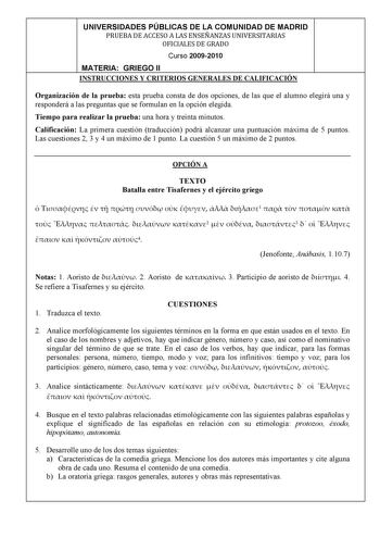 UNIVERSIDADES PÚBLICAS DE LA COMUNIDAD DE MADRID PRUEBADEACCESOALASENSEÑANZASUNIVERSITARIAS OFICIALESDEGRADO Curso 20092010 MATERIA GRIEGO II INSTRUCCIONES Y CRITERIOS GENERALES DE CALIFICACIÓN Organización de la prueba esta prueba consta de dos opciones de las que el alumno elegirá una y responderá a las preguntas que se formulan en la opción elegida Tiempo para realizar la prueba una hora y treinta minutos Calificación La primera cuestión traducción podrá alcanzar una puntuación máxima de 5 p…