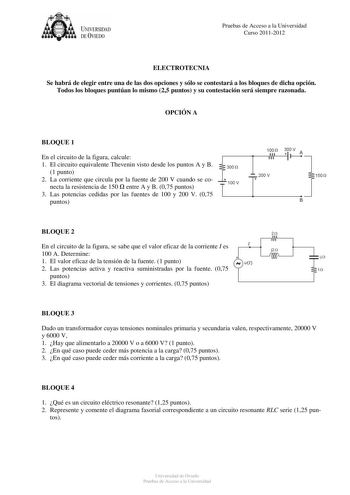 UNIVERSIDAD DEVIEDO Pruebas de Acceso a la Universidad Curso 20112012 ELECTROTECNIA Se habrá de elegir entre una de las dos opciones y sólo se contestará a los bloques de dicha opción Todos los bloques puntúan lo mismo 25 puntos y su contestación será siempre razonada OPCIÓN A BLOQUE 1 En el circuito de la figura calcule 100 n 300 V A  f 1 El circuito equivalente Thevenin visto desde los puntos A y B 1 punto 2 La corriente que circula por la fuente de 200 V cuando se conecta la resistencia de 1…