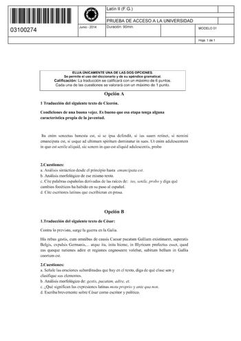 11 1111 1 111 11 1 1 11 11 11 03100274  Junio  2014 Latín 11 F G 1 PRUEBA DE ACCESO A LA UNIVERSIDAD 1 Duración 90min MODELO 01 Hoja 1 de 1 ELIJA ÚNICAMENTE UNA DE LAS DOS OPCIONES Se permite el uso del diccionario y de su apéndice gramatical Calificación La traducción se calificará con un máximo de 6 puntos Cada una de las cuestiones se valorará con un máximo de 1 punto Opción A 1 Traducción del siguiente texto de Cicerón Condiciones de una buena vejez Es bueno que esa etapa tenga alguna carac…