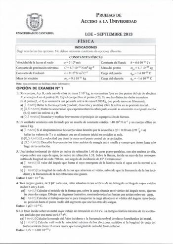 PRUEBAS DE ACCESO A LA UNIVERSIDAD UNIVERSIDAD DE CANTABRIA LOESEPTIEMBRE 2013 FÍSICA INDICACIONES Elegir una de las dos opciones N o deben resolverse cuestiones de o pciones diferentes Velocidad de la luz en el vacío Constante de gravitación universal Constante de Coulomb Masa del electrón CONSTANTES FÍSICAS e  3 108 mis Constante de Planck G  6710 11 N m2 kg 2 c k  9 109 N m2 2 Masa del protón Carga del protón me 91 1031 kg Carga del electrón h  66 10 34 J s mp 17 1027 kg c qp 16 10 19 c qe16…