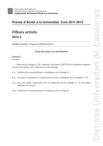 Districte Universitari de Catalunya Generalitat de Catalunya Consell lnteruniversitari de Catalunya Organització de Proves dAccés a la Universitat Proves dAccés a la Universitat Curs 20112012 Dibuix artístic Srie 5 Resoleu lexercici 1 i lopció A o B de lexercici 2 El pas del temps en la quotidianitat Exercici 1 2 punts Observeu les imatges A i B i responeu breument a DUES de les qestions segents Escriviu deu línies com a mxim per cada resposta 11 Analitzeu les característiques cromtiques de la …