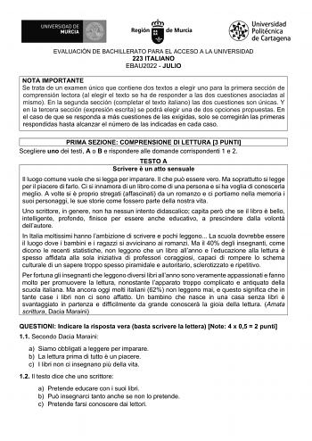 EVALUACIÓN DE BACHILLERATO PARA EL ACCESO A LA UNIVERSIDAD 223 ITALIANO EBAU2022  JULIO NOTA IMPORTANTE Se trata de un examen único que contiene dos textos a elegir uno para la primera sección de comprensión lectora al elegir el texto se ha de responder a las dos cuestiones asociadas al mismo En la segunda sección completar el texto italiano las dos cuestiones son únicas Y en la tercera sección expresión escrita se podrá elegir una de dos opciones propuestas En el caso de que se responda a más …