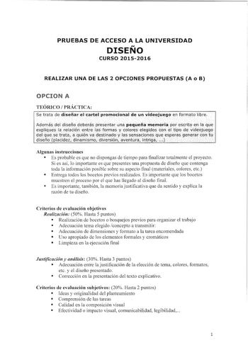 PRUEBAS DE ACCESO A LA UNIVERSIDAD DISENO CURSO 20152016 REALIZAR UNA DE LAS 2 OPCIONES PROPUESTAS A o B OPCION A TEÓRICO PRÁCTICA Se trata de diseñar el cartél promodonálde Un videojuego en formatólibre iílflfifitriftÍlfiYfli4si li Algunas instrucciones  Es probable es que no dispongas de tiempo para finalizar totalmente el proyecto Si es así lo importante es que presentes una propuesta de diseño que contenga toda la información posible sobre su aspecto final materiales colores etc  Entrega to…