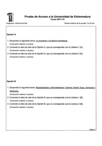 u EX Prueba de Acceso a la Universidad de Extremadura Curso 201112 Asignatura Historia del Arte Tiempo máximo de la prueba 1h30 min Opción A 1 Desarrolle el siguiente tema La escultura y la pintura románicas Puntuación máxima 4 puntos 2 Comente la obra de arte de la Opción A que se corresponde con la Lámina 1 A Puntuación máxima 3 puntos 3 Comente la obra de arte de la Opción A que se corresponde con la Lámina 2 A Puntuación máxima 3 puntos Opción B 1 Desarrolle el siguiente tema Neoclasicismo …