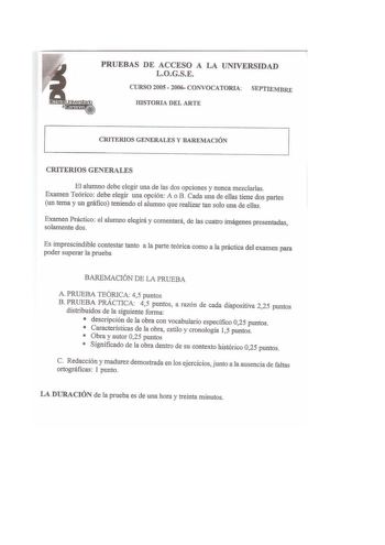 PRUEBAS DE ACCESO A LA UNIVERSIDAD LOGSE CURSO 2005  2006 CONVOCATORIA SEPTIEMBRE IDSTORIA DEL ARTE CRITERIOS GENERALES Y BAREMACIÓN CRITERIOS GENERALES El alumno debe elegir una de las dos opciones y nunca mezclarlas Examen Teórico debe elegir una opción A o B Cada una de ellas tiene dos partes un tema y un gráfico teniendo el alumno que realizar tan solo una de ellas Examen Práctico solamente dos el alumno elegirá y comentará de las cuatro imágenes presentadas Es imprescindible contestar tant…