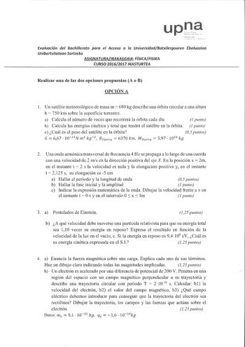 Evaluación del Bachillerato para el Acceso a la UniversidadBatxUergoaren Ebauazioa Unibertsitatean Sartzeko ASIGNATURAIRAKASGAA FÍSICAFISKA CURSO 20162017 IKASTURTEA Realizar una de las dos opciones propuestas A o B OPCIÓN A 1 Un satélite meteorológico de masa m  680 kg describe una órbita circular a una altura h  750 km sobre la superficie terrestre a Calcula el número de veces que recorrerá la órbita cada día 1 punto b Calcula las energías cinética y total que tendrá el satélite en la órbita …