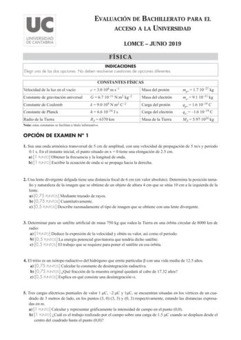 EVALUACIÓN DE BACHILLERATO PARA EL ACCESO A LA UNIVERSIDAD LOMCE  JUNIO 2019 FÍSICA INDICACIONES Elegir una de las dos opciones No deben resolverse cuestiones de opciones diferentes CONSTANTES FÍSICAS Velocidad de la luz en el vacío c  30 108 m s1 Masa del protón Constante de gravitación universal G  67 1011 N m2 kg2 Masa del electrón Constante de Coulomb Constante de Planck k  90 109 N m2 C2 h  66 1034 J s Carga del protón Carga del electrón Radio de la Tierra RT  6370 km Nota estas constantes…