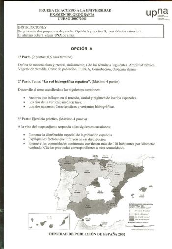 PRUEBA DE ACCESO A LA UNIVERSIDAD EXAMEN DE GEOGRAFÍA CURSO 200712008 INSTRUCCIONES Se presentan dos propuestas de prueba Opción A y opción B con idéntica estructura El alumno deberá elegir UNA de ellas o h noako Unjber1rlt ltc pbhkoa OPCIÓN A 1 Parte 2 puntos 05 cada término Defina de manera clara y precisa únicamente 4 de los términos siguientes Amplitud térmica Vegetación xerófila Censo de población FEOGA Conurbación Orogenia alpina r Parte Tema La red hidrográfica española Máximo 4 puntos D…