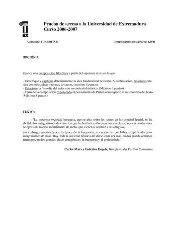 u EX Prueba de acceso a la Universidad de Extremadura Curso 20062007 Asignatura FILOSOFÍA II Tiempo máximo de la prueba 130 H OPCIÓN A Realice una composición filosófica a partir del siguiente texto en la que  Identifique y explique detenidamente la idea fundamental del texto A continuación relacione esta idea con otras ideas o teorías del autor máximo 4 puntos  Relacione la filosofía del autor con su contexto histórico Máximo 3 puntos  Termine la composición exponiendo el pensamiento de Platón…