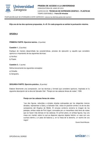  Universidad fil Zaragoza 1S42 PRUEBA DE ACCESO A LA UNIVERSIDAD CONVOCATORIA DE JUNIO DE 2016 EJERCICIO DE TÉCNICAS DE EXPRESIÓN GRÁFICO  PLÁSTICAS TIEMPO DISPONIBLE 1 hora 30 minutos PUNTUACIÓN QUE SE OTORGARÁ A ESTE EJERCICIO véanse las distintas partes del examen Elija una de las dos opciones propuestas A o B En cada pregunta se señala la puntuación máxima OPCIÓN A PRIMERA PARTE Ejercicio teórico 4 puntos Cuestión 1 3 puntos Explique de manera desarrollada las características proceso de eje…