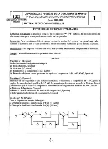 j UNIVERSIDADES PÚBLICAS DE LA COMUNIDAD DE MADRID   PRUEBA DE ACCESO A ESTUDIOS UNIVERSITARIOS LOGSE UNIVERSIDAD AUTON0MAI Curso 20052006 1 l liEIHn1mr  MATERIA TECNOLOGIA INDUSTRIAL 11 INSTRUCCIONES GENERALES Y VALORACIÓN Estructura de la prueba la prueba se compone de dos opciones A 11 11 y B 11 11 cada una de las cuales consta de cinco cuestiones que a su vez pueden comprender varios apartados Puntuación Cada cuestión se calificará con una puntuación máxima de 2 puntos Los apartados de cada…