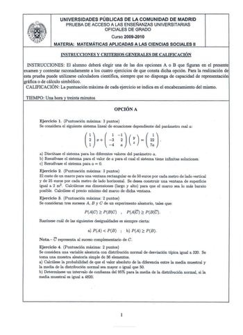 UNIVERSIDADES PÚBLICAS DE LA COMUNIDAD DE MADRID PRUEBA DE ACCESO A LAS ENSEÑANZAS UNIVERSITARIAS OFICIALES DE GRADO Curso 20092010 MATERIA MATEMÁTICAS APLICADAS A LAS CIENCIAS SOCIALES 11 INSTRUCCIONES Y CRITERIOS GENERALES DE CALIFICACIÓN INSTRUCCIONES El alumno deberá elegir una de las dos opciones A o B que figuran en el presente examen y contestar razonadamente a los cuatro ejercicios de que consta dicha opción Para la realización de esta prueba puede utilizarse calculadora científica siem…