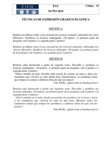 CiUG COMIS IÓN INTERUNIVERSITAR IA DE GALICIA PAU XUÑO 2015 Código 43 TÉCNICAS DE EXPRESIÓN GRÁFICOPLÁSTICA OPCIÓN A Realizar un debuxo sobre o uso racional dos recursos naturais utilizando tres cores diferentes Xustificar as técnicas empregadas 10 puntos A primeira parte da pregunta vale 8 puntos e a segunda parte 2 puntos Realizar un dibujo sobre el uso racional de los recursos naturales utilizando tres colores diferentes Justificar las técnicas utilizadas 10 puntos La primera parte de la pre…