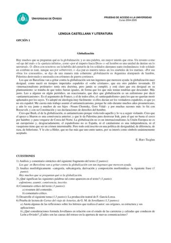 UNIVERSIDAD DE OVIEDO PRUEBAS DE ACCESO A LA UNIVERSIDAD Curso 20042005 LENGUA CASTELLANA Y LITERATURA OPCIÓN 1 Globalización Hay muchos que se preguntan qué es la globalización y es una palabra sin mayor interés que otras Un invento como el eje del mal o la justicia infinita como por el imperio hacia Dios o el hombre es una unidad de destino en lo universal O Dios con nosotros en la hebilla del cinturón de los soldados alemanes nazis redundancia todo soldado en combate es nazi aunque sea por s…