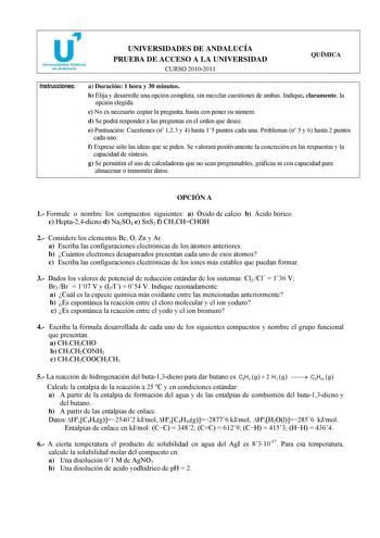 Instrucciones UNIVERSIDADES DE ANDALUCÍA PRUEBA DE ACCESO A LA UNIVERSIDAD CURSO 20102011 QUÍMICA a Duración 1 hora y 30 minutos b Elija y desarrolle una opción completa sin mezclar cuestiones de ambas Indique claramente la opción elegida c No es necesario copiar la pregunta basta con poner su número d Se podrá responder a las preguntas en el orden que desee e Puntuación Cuestiones n 123 y 4 hasta 15 puntos cada una Problemas n 5 y 6 hasta 2 puntos cada uno f Exprese sólo las ideas que se piden…