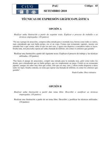 CiUG COMI IÓ INTERUNIVER ITARIA DE GALI IA PAU SETEMBRO 2010 Código 43 TÉCNICAS DE EXPRESIÓN GRÁFICOPLÁSTICA OPCIÓN A Realizar unha ilustración a partir do seguinte texto Explicar o proceso de traballo e as técnicas empregadas 10 puntos Foi ata o parque de atraccións comprou unha entrada para o montaña rusa berrou como todos os outros mais entendendo que non había perigo era só un xogo Comeu nun restaurante xaponés mesmo sen entender ben o que comía sabía só que era moi caro e agora esta dispos…